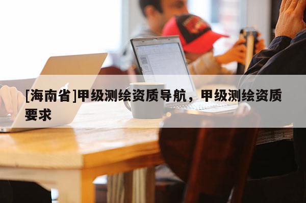 [海南省]甲级测绘资质导航，甲级测绘资质要求
