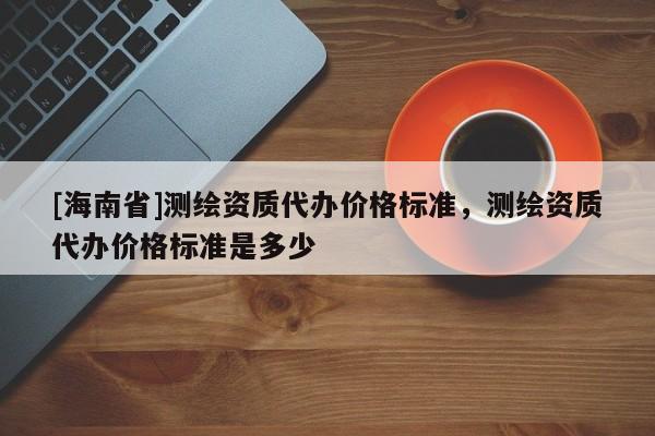 [海南省]测绘资质代办价格标准，测绘资质代办价格标准是多少