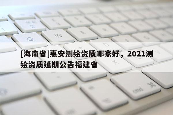 [海南省]惠安测绘资质哪家好，2021测绘资质延期公告福建省