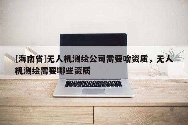 [海南省]无人机测绘公司需要啥资质，无人机测绘需要哪些资质