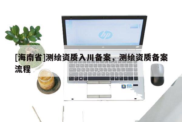[海南省]测绘资质入川备案，测绘资质备案流程