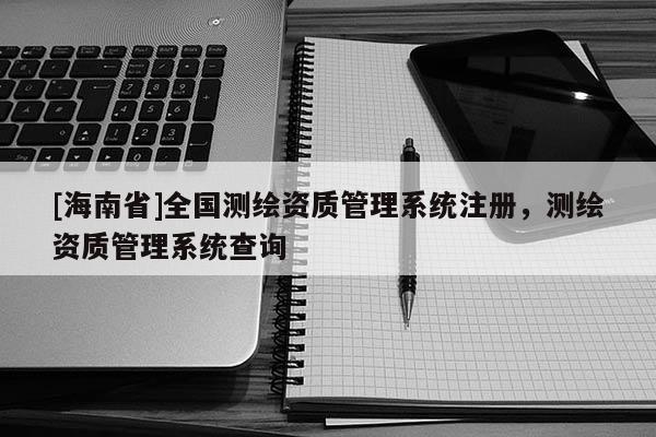 [海南省]全国测绘资质管理系统注册，测绘资质管理系统查询
