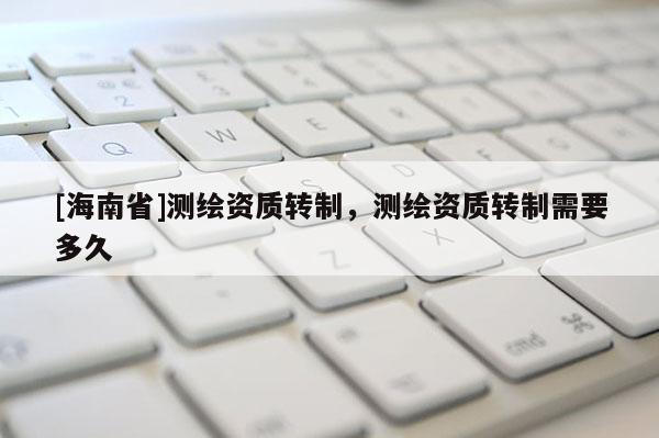 [海南省]测绘资质转制，测绘资质转制需要多久