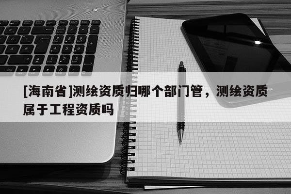 [海南省]测绘资质归哪个部门管，测绘资质属于工程资质吗