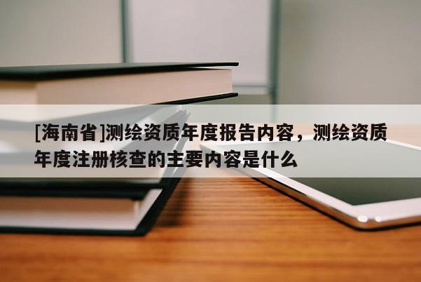 [海南省]测绘资质年度报告内容，测绘资质年度注册核查的主要内容是什么