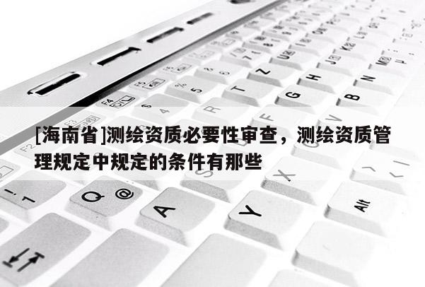 [海南省]测绘资质必要性审查，测绘资质管理规定中规定的条件有那些