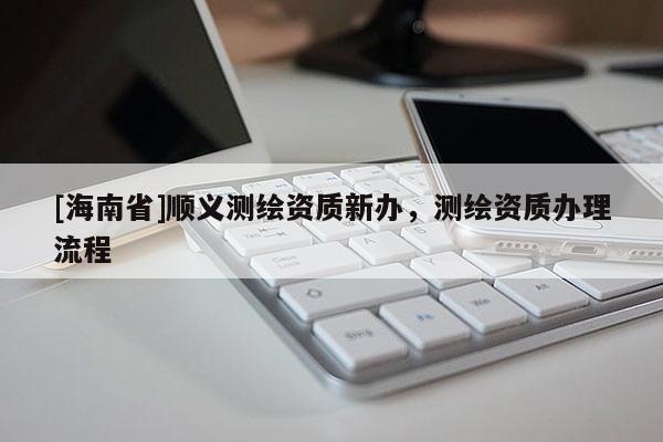 [海南省]顺义测绘资质新办，测绘资质办理流程