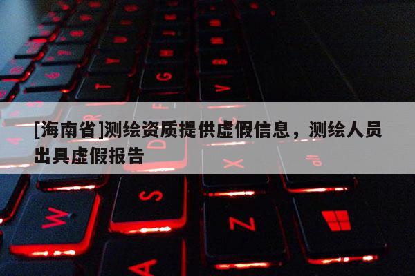 [海南省]测绘资质提供虚假信息，测绘人员出具虚假报告