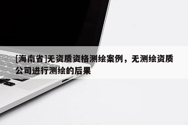 [海南省]无资质资格测绘案例，无测绘资质公司进行测绘的后果