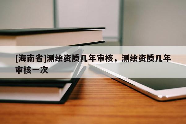 [海南省]测绘资质几年审核，测绘资质几年审核一次