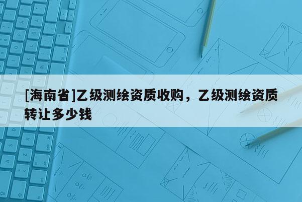 [海南省]乙级测绘资质收购，乙级测绘资质转让多少钱