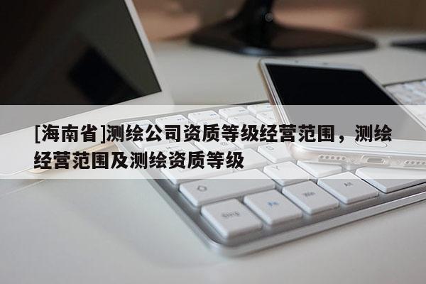 [海南省]测绘公司资质等级经营范围，测绘经营范围及测绘资质等级