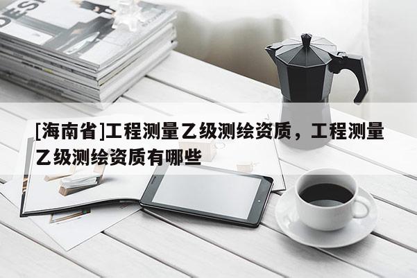 [海南省]工程测量乙级测绘资质，工程测量乙级测绘资质有哪些