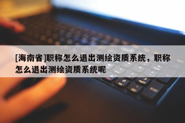 [海南省]职称怎么退出测绘资质系统，职称怎么退出测绘资质系统呢