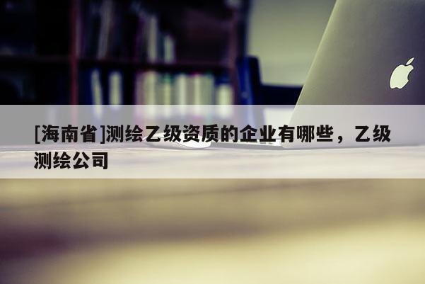 [海南省]测绘乙级资质的企业有哪些，乙级测绘公司