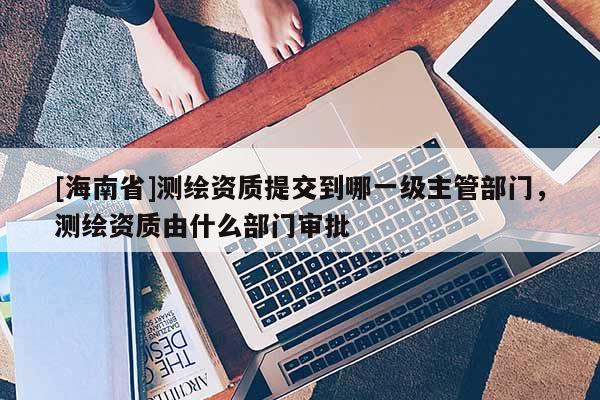 [海南省]测绘资质提交到哪一级主管部门，测绘资质由什么部门审批