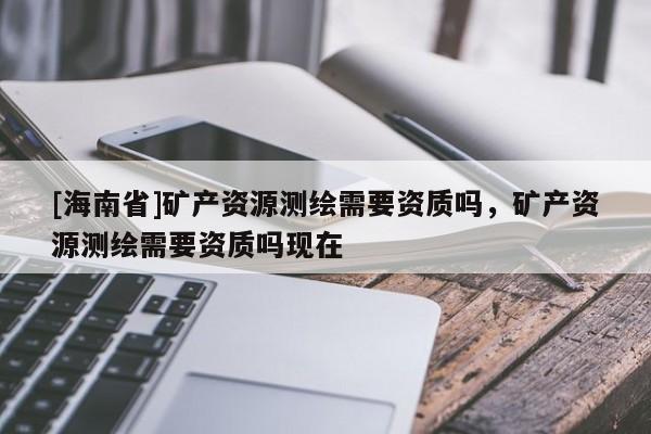 [海南省]矿产资源测绘需要资质吗，矿产资源测绘需要资质吗现在