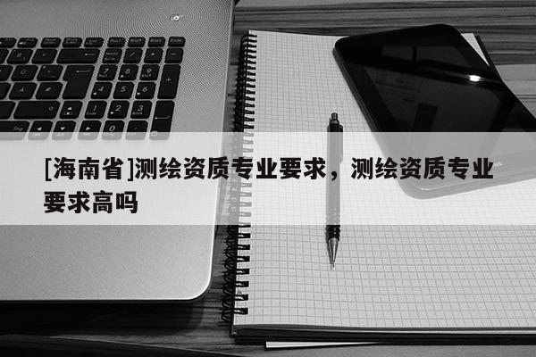 [海南省]测绘资质专业要求，测绘资质专业要求高吗