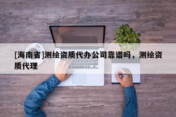 [海南省]测绘资质代办公司靠谱吗，测绘资质代理