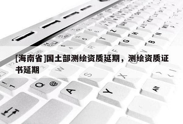 [海南省]国土部测绘资质延期，测绘资质证书延期