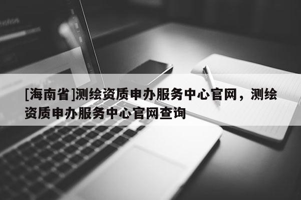 [海南省]测绘资质申办服务中心官网，测绘资质申办服务中心官网查询