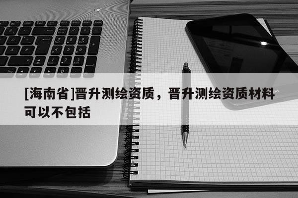 [海南省]晋升测绘资质，晋升测绘资质材料可以不包括