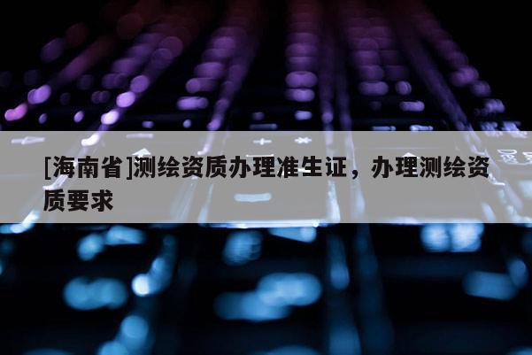 [海南省]测绘资质办理准生证，办理测绘资质要求