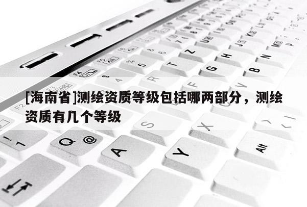 [海南省]测绘资质等级包括哪两部分，测绘资质有几个等级