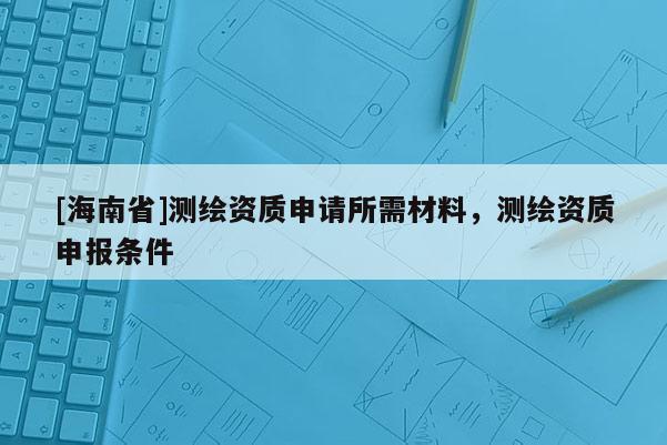 [海南省]测绘资质申请所需材料，测绘资质申报条件