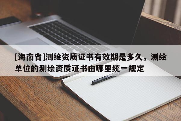 [海南省]测绘资质证书有效期是多久，测绘单位的测绘资质证书由哪里统一规定