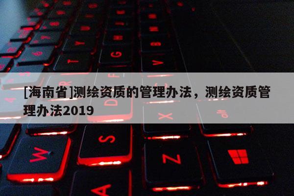 [海南省]测绘资质的管理办法，测绘资质管理办法2019