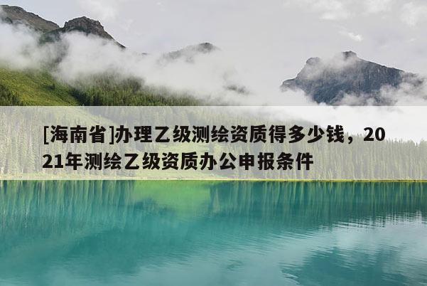 [海南省]办理乙级测绘资质得多少钱，2021年测绘乙级资质办公申报条件