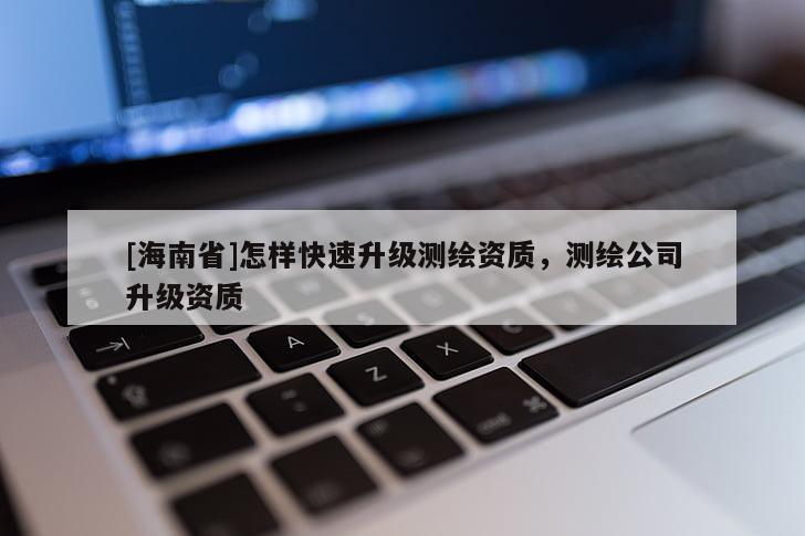 [海南省]怎样快速升级测绘资质，测绘公司升级资质