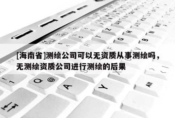 [海南省]测绘公司可以无资质从事测绘吗，无测绘资质公司进行测绘的后果