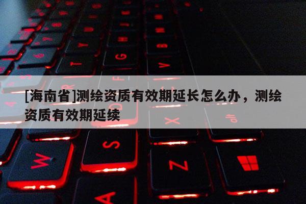 [海南省]测绘资质有效期延长怎么办，测绘资质有效期延续