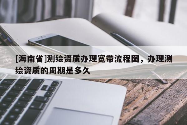 [海南省]测绘资质办理宽带流程图，办理测绘资质的周期是多久