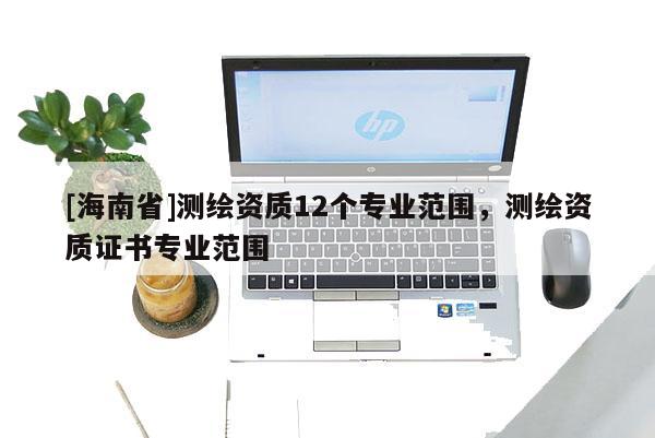 [海南省]测绘资质12个专业范围，测绘资质证书专业范围