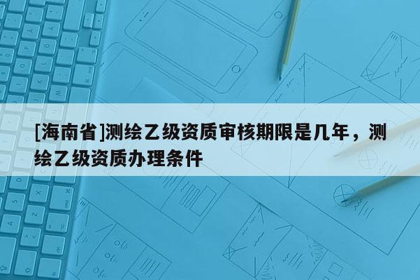 [海南省]测绘乙级资质审核期限是几年，测绘乙级资质办理条件