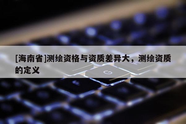 [海南省]测绘资格与资质差异大，测绘资质的定义