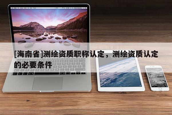 [海南省]测绘资质职称认定，测绘资质认定的必要条件
