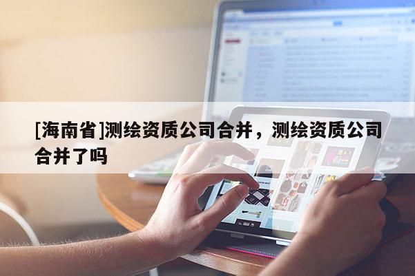 [海南省]测绘资质公司合并，测绘资质公司合并了吗