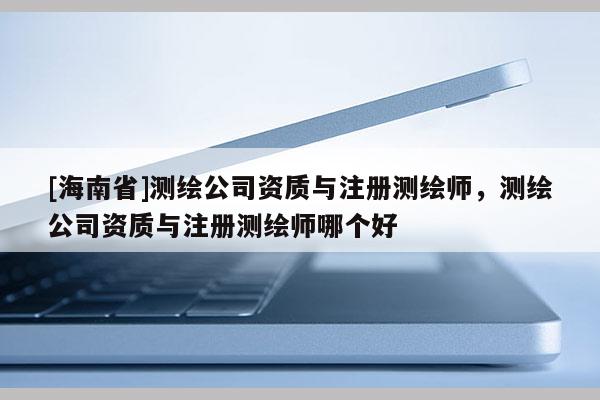 [海南省]测绘公司资质与注册测绘师，测绘公司资质与注册测绘师哪个好