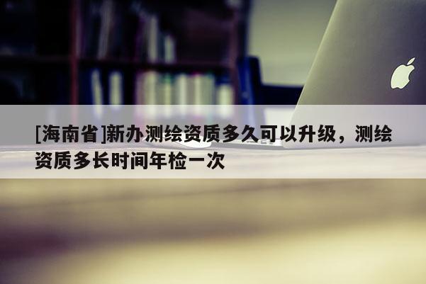 [海南省]新办测绘资质多久可以升级，测绘资质多长时间年检一次