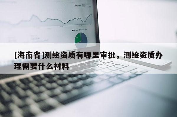 [海南省]测绘资质有哪里审批，测绘资质办理需要什么材料