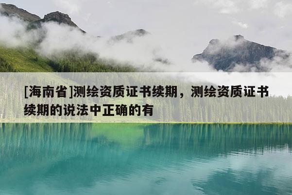 [海南省]测绘资质证书续期，测绘资质证书续期的说法中正确的有