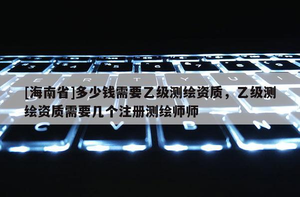 [海南省]多少钱需要乙级测绘资质，乙级测绘资质需要几个注册测绘师师