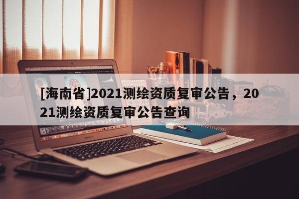 [海南省]2021测绘资质复审公告，2021测绘资质复审公告查询