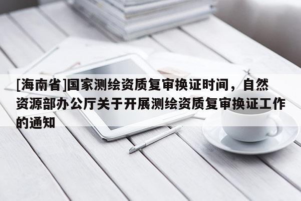 [海南省]国家测绘资质复审换证时间，自然资源部办公厅关于开展测绘资质复审换证工作的通知