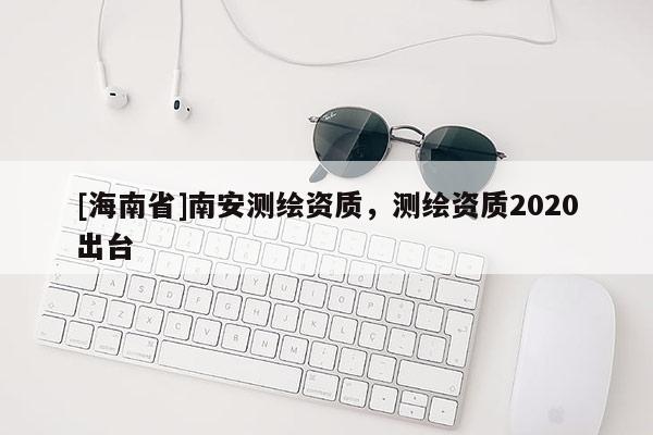 [海南省]南安测绘资质，测绘资质2020出台