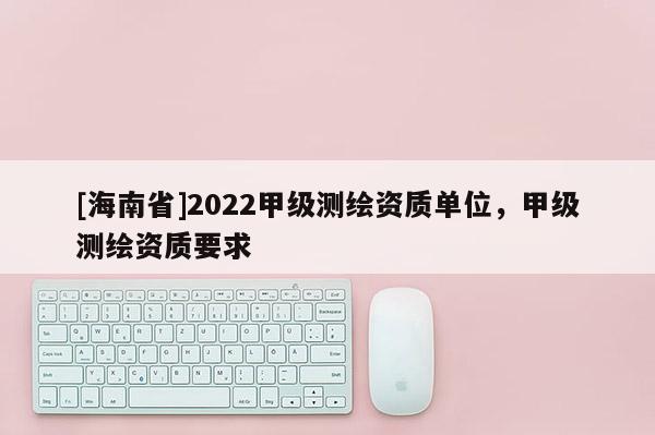 [海南省]2022甲级测绘资质单位，甲级测绘资质要求